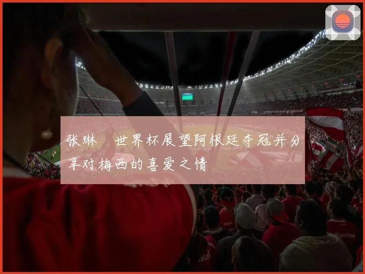 张琳芃世界杯展望阿根廷夺冠并分享对梅西的喜爱之情