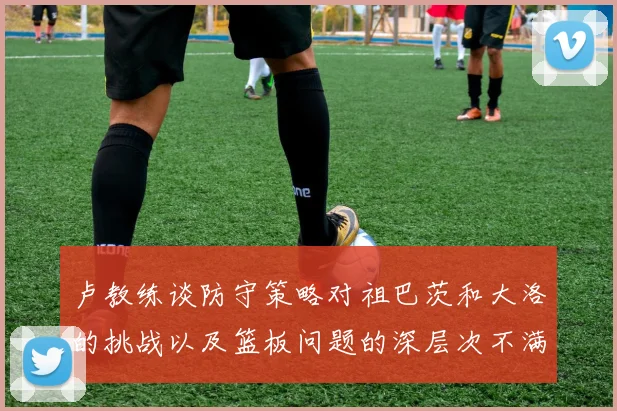 卢教练谈防守策略对祖巴茨和大洛的挑战以及篮板问题的深层次不满