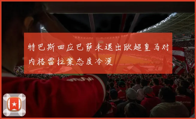 特巴斯回应巴萨未退出欧超皇马对内格雷拉案态度冷漠
