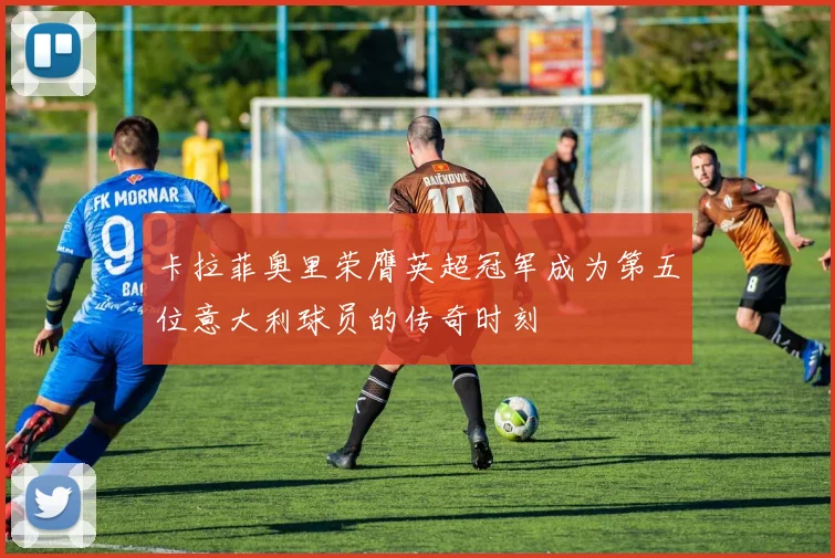 卡拉菲奥里荣膺英超冠军成为第五位意大利球员的传奇时刻