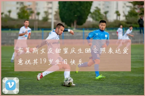 布莱斯女友甜蜜庆生晒合照表达爱意祝其19岁生日快乐