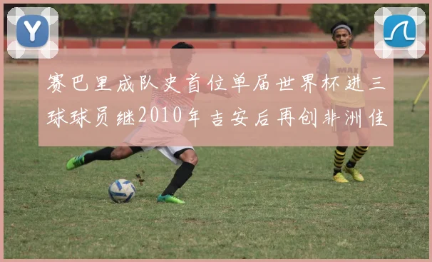 赛巴里成队史首位单届世界杯进三球球员继2010年吉安后再创非洲佳绩