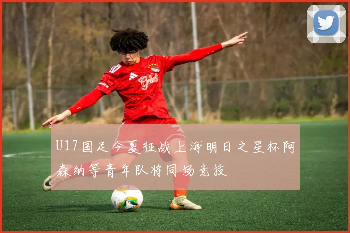 U17国足今夏征战上海明日之星杯阿森纳等青年队将同场竞技