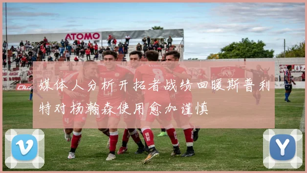 媒体人分析开拓者战绩回暖斯普利特对杨瀚森使用愈加谨慎