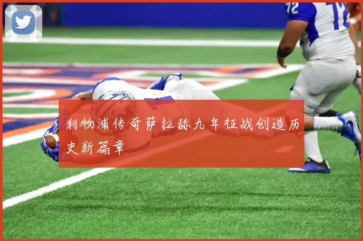 利物浦传奇萨拉赫九年征战创造历史新篇章