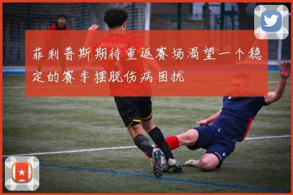 菲利普斯期待重返赛场渴望一个稳定的赛季摆脱伤病困扰