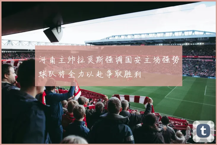 河南主帅拉莫斯强调国安主场强势球队将全力以赴争取胜利