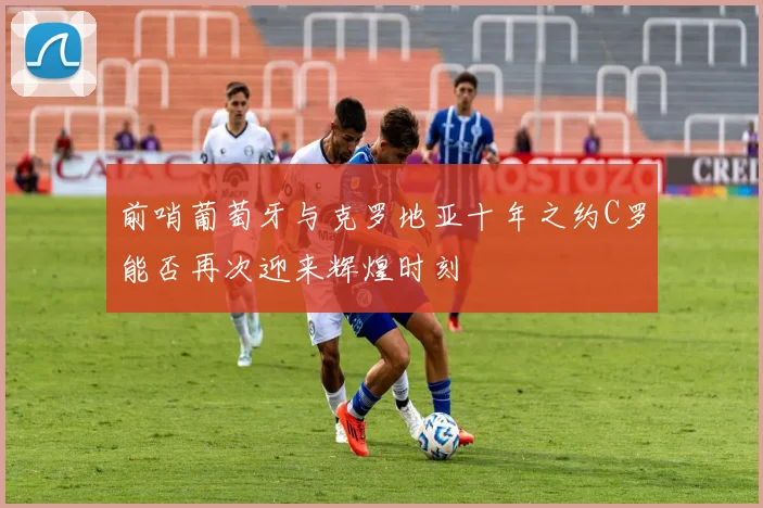 前哨葡萄牙与克罗地亚十年之约C罗能否再次迎来辉煌时刻