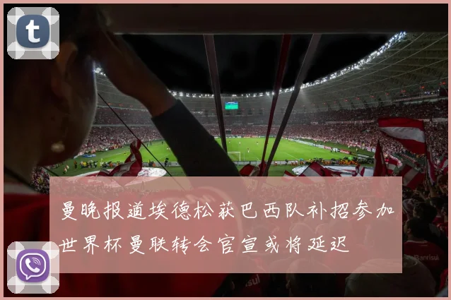 曼晚报道埃德松获巴西队补招参加世界杯曼联转会官宣或将延迟