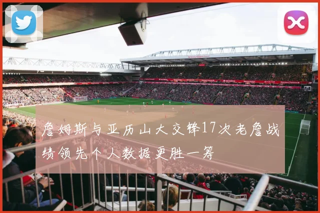 詹姆斯与亚历山大交锋17次老詹战绩领先个人数据更胜一筹