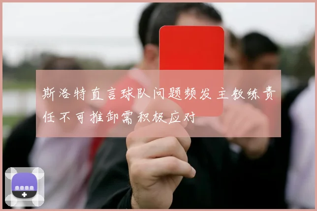 斯洛特直言球队问题频发主教练责任不可推卸需积极应对