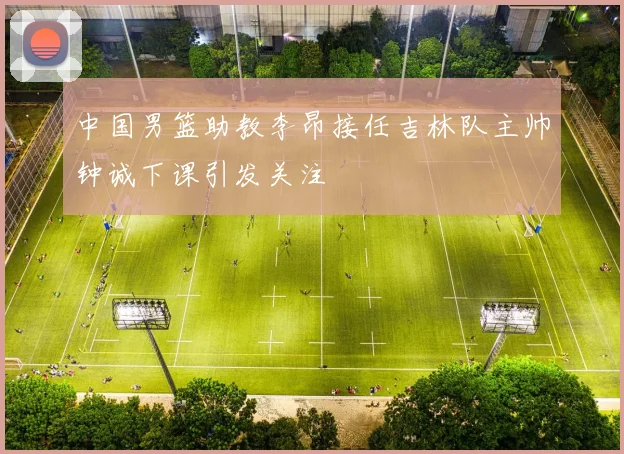 中国男篮助教李昂接任吉林队主帅钟诚下课引发关注